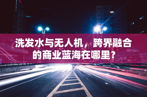 洗发水与无人机，跨界融合的商业蓝海在哪里？