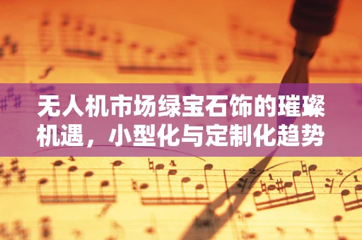 无人机市场绿宝石饰的璀璨机遇，小型化与定制化趋势下的创新挑战