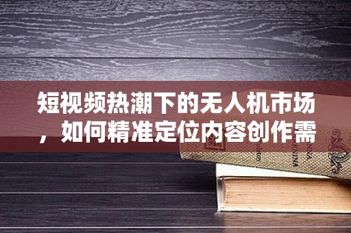 短视频热潮下的无人机市场，如何精准定位内容创作需求？