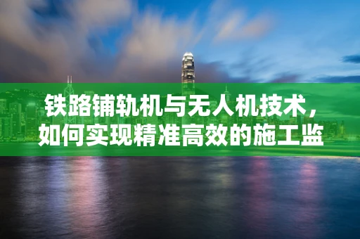 铁路铺轨机与无人机技术，如何实现精准高效的施工监测？