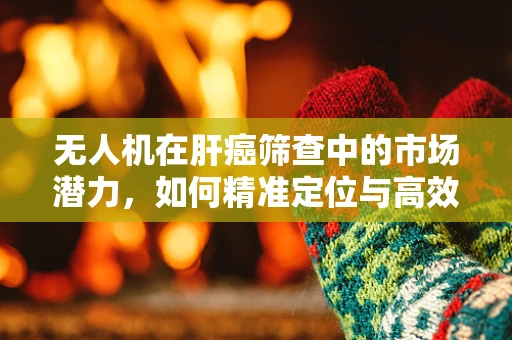 无人机在肝癌筛查中的市场潜力，如何精准定位与高效应用？