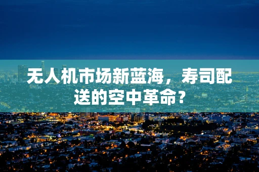 无人机市场新蓝海，寿司配送的空中革命？