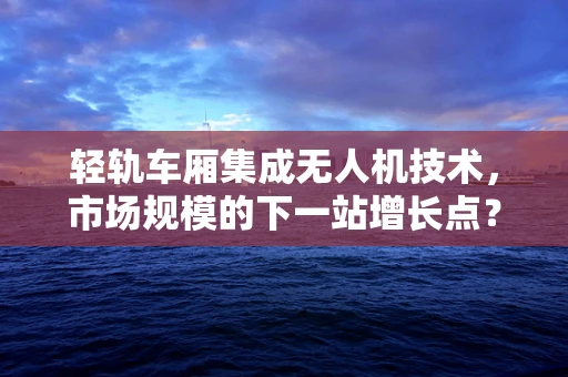 轻轨车厢集成无人机技术，市场规模的下一站增长点？
