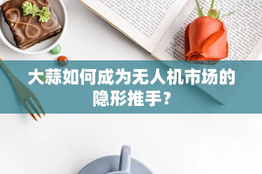 大蒜如何成为无人机市场的隐形推手？