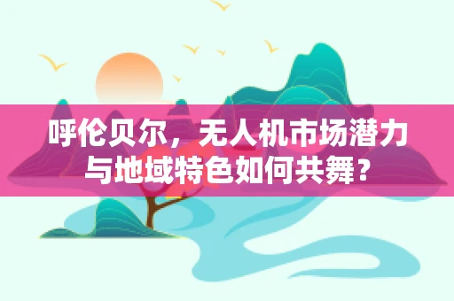 呼伦贝尔，无人机市场潜力与地域特色如何共舞？