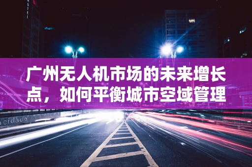 广州无人机市场的未来增长点，如何平衡城市空域管理与创新应用？