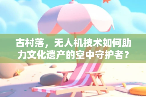 古村落，无人机技术如何助力文化遗产的空中守护者？