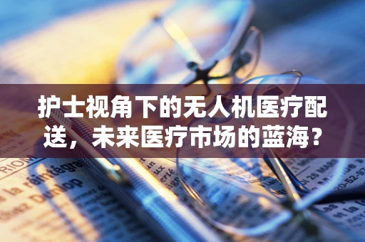 护士视角下的无人机医疗配送，未来医疗市场的蓝海？