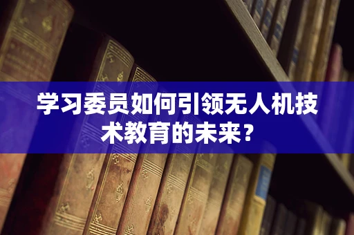 学习委员如何引领无人机技术教育的未来？
