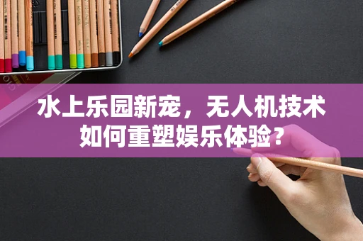 水上乐园新宠，无人机技术如何重塑娱乐体验？