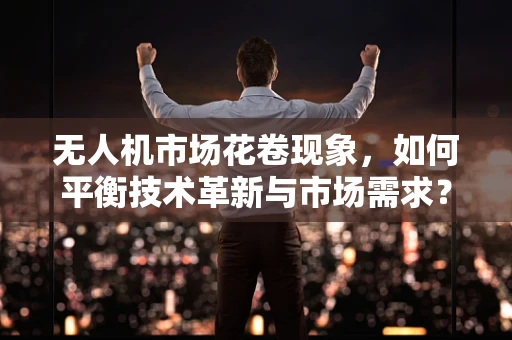 无人机市场花卷现象，如何平衡技术革新与市场需求？