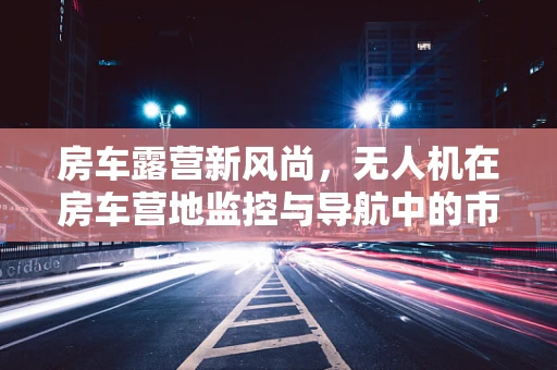 房车露营新风尚，无人机在房车营地监控与导航中的市场潜力