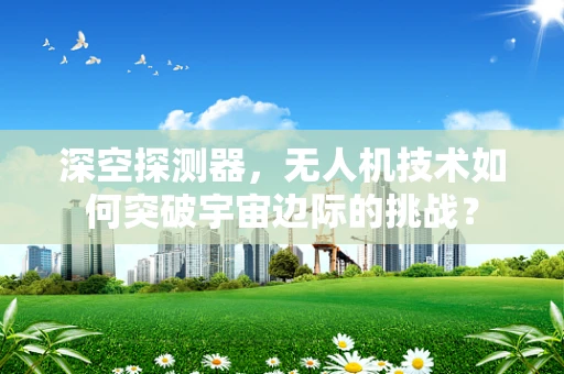 深空探测器，无人机技术如何突破宇宙边际的挑战？
