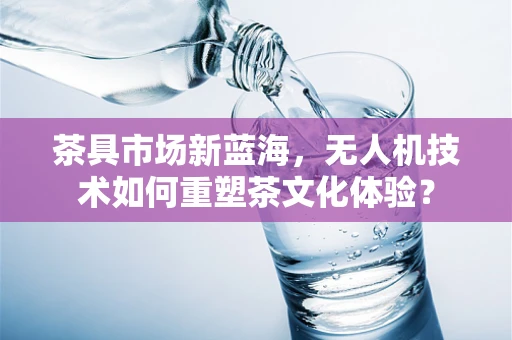 茶具市场新蓝海，无人机技术如何重塑茶文化体验？