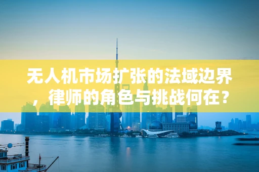 无人机市场扩张的法域边界，律师的角色与挑战何在？