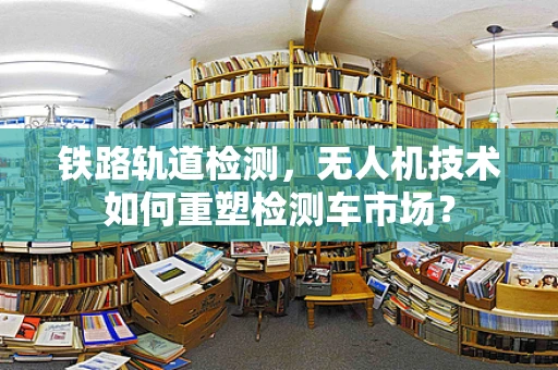 铁路轨道检测，无人机技术如何重塑检测车市场？