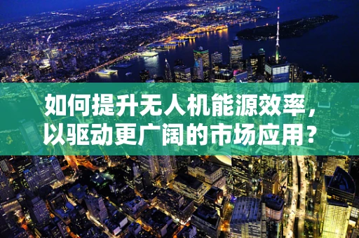 如何提升无人机能源效率，以驱动更广阔的市场应用？