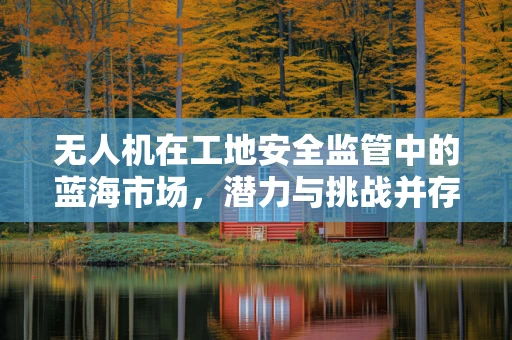 无人机在工地安全监管中的蓝海市场，潜力与挑战并存？
