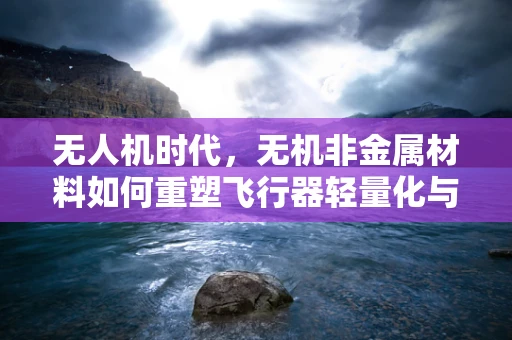 无人机时代，无机非金属材料如何重塑飞行器轻量化与耐久性？