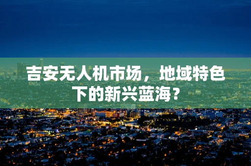 吉安无人机市场，地域特色下的新兴蓝海？