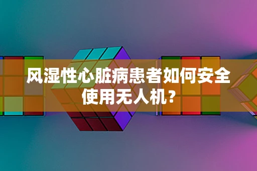 风湿性心脏病患者如何安全使用无人机？