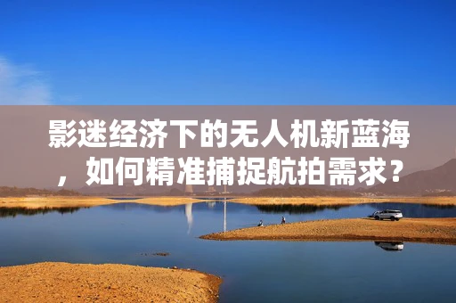 影迷经济下的无人机新蓝海，如何精准捕捉航拍需求？