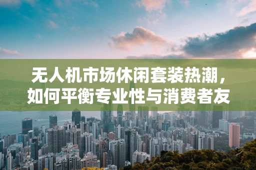 无人机市场休闲套装热潮，如何平衡专业性与消费者友好性？