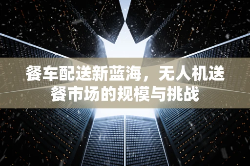 餐车配送新蓝海，无人机送餐市场的规模与挑战