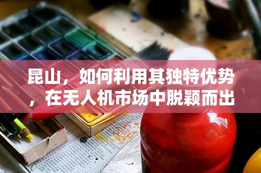 昆山，如何利用其独特优势，在无人机市场中脱颖而出？