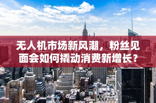 无人机市场新风潮，粉丝见面会如何撬动消费新增长？