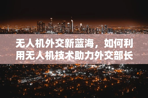 无人机外交新蓝海，如何利用无人机技术助力外交部长们的全球沟通？