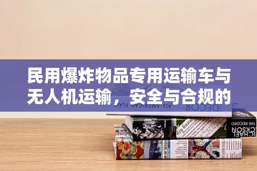 民用爆炸物品专用运输车与无人机运输，安全与合规的边界在哪里？