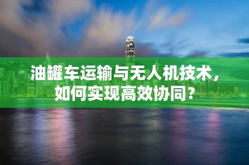 油罐车运输与无人机技术，如何实现高效协同？