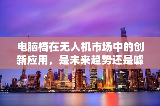 电脑椅在无人机市场中的创新应用，是未来趋势还是噱头？
