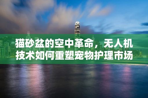猫砂盆的空中革命，无人机技术如何重塑宠物护理市场？