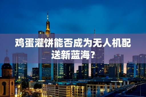 鸡蛋灌饼能否成为无人机配送新蓝海？