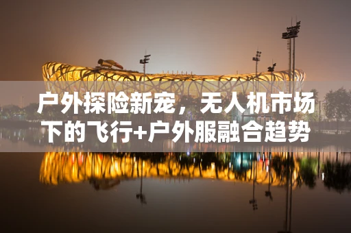 户外探险新宠，无人机市场下的飞行+户外服融合趋势