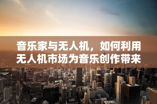 音乐家与无人机，如何利用无人机市场为音乐创作带来新视角？