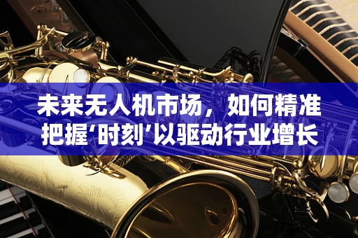 未来无人机市场，如何精准把握‘时刻’以驱动行业增长？