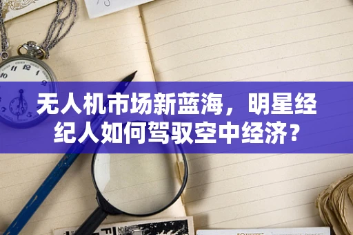 无人机市场新蓝海，明星经纪人如何驾驭空中经济？