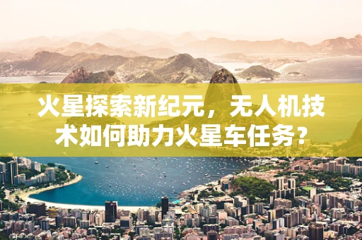 火星探索新纪元，无人机技术如何助力火星车任务？