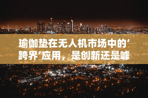 瑜伽垫在无人机市场中的‘跨界’应用，是创新还是噱头？