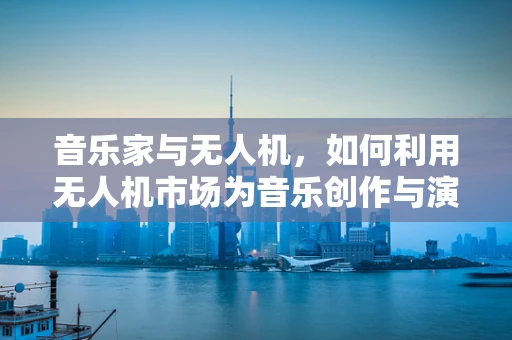 音乐家与无人机，如何利用无人机市场为音乐创作与演出带来新风尚？