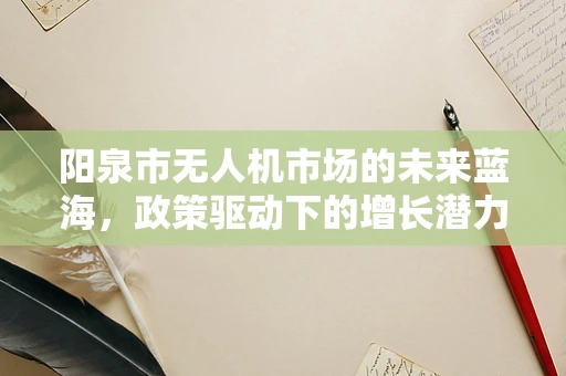 阳泉市无人机市场的未来蓝海，政策驱动下的增长潜力如何？