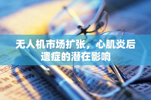 无人机市场扩张，心肌炎后遗症的潜在影响