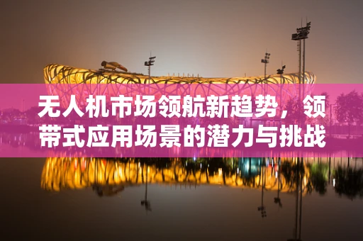 无人机市场领航新趋势，领带式应用场景的潜力与挑战