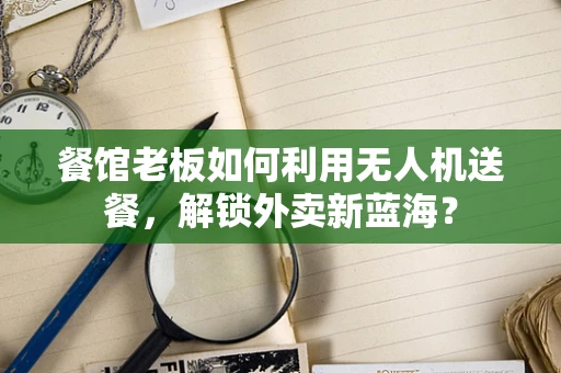 餐馆老板如何利用无人机送餐，解锁外卖新蓝海？