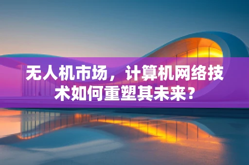 无人机市场，计算机网络技术如何重塑其未来？