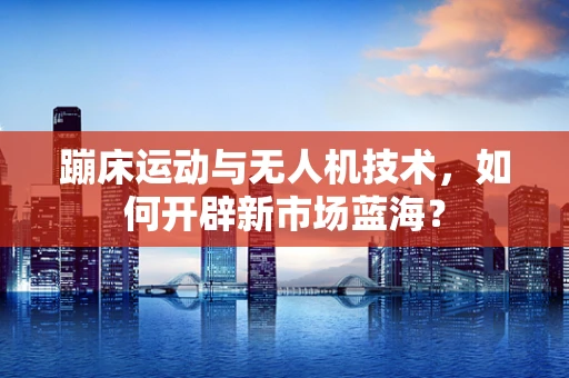 蹦床运动与无人机技术，如何开辟新市场蓝海？
