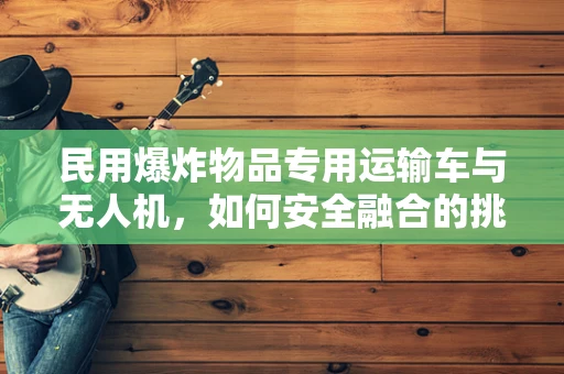 民用爆炸物品专用运输车与无人机，如何安全融合的挑战？